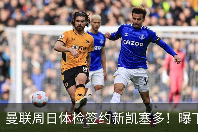 曼联周日体检签约新凯塞多！曝下赛季培养计划，卡里克暂时用不上